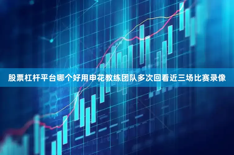 股票杠杆平台哪个好用申花教练团队多次回看近三场比赛录像