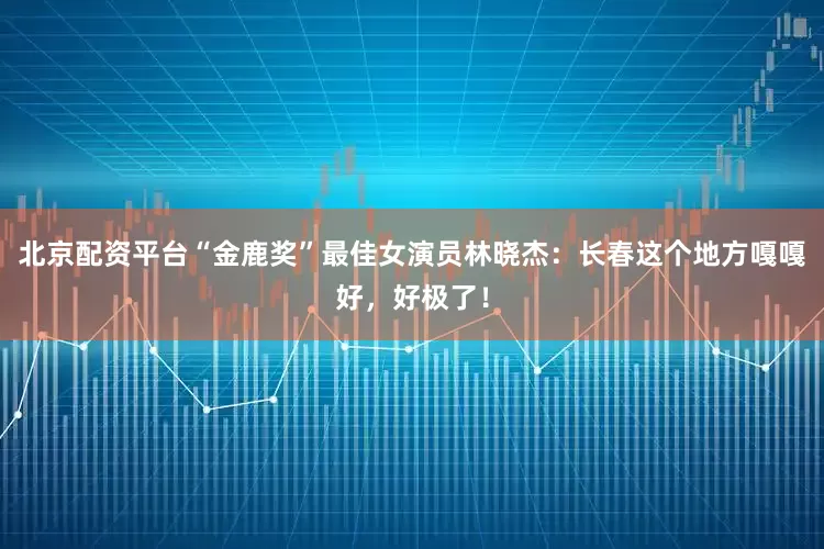 北京配资平台“金鹿奖”最佳女演员林晓杰：长春这个地方嘎嘎好，好极了！