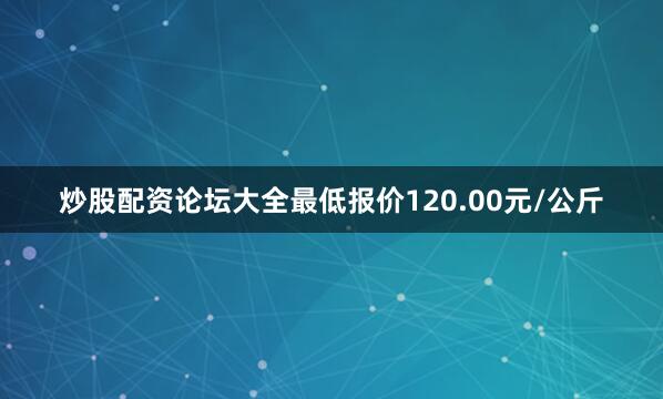 炒股配资论坛大全最低报价120.00元/公斤