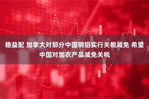 稳益配 加拿大对部分中国钢铝实行关税减免 希望中国对加农产品减免关税