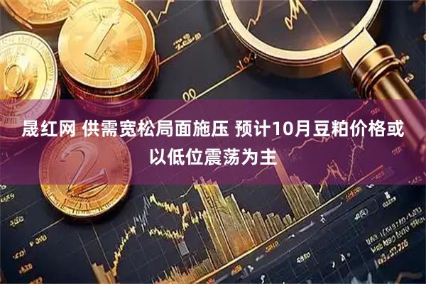晟红网 供需宽松局面施压 预计10月豆粕价格或以低位震荡为主