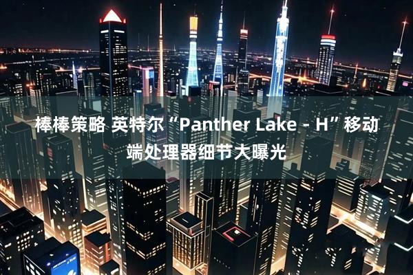 棒棒策略 英特尔“Panther Lake - H”移动端处理器细节大曝光