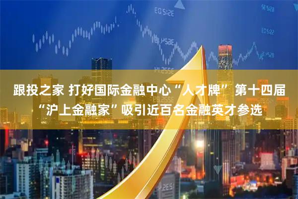 跟投之家 打好国际金融中心“人才牌” 第十四届“沪上金融家”吸引近百名金融英才参选