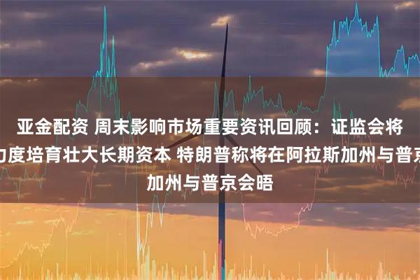 亚金配资 周末影响市场重要资讯回顾：证监会将更大力度培育壮大长期资本 特朗普称将在阿拉斯加州与普京会晤