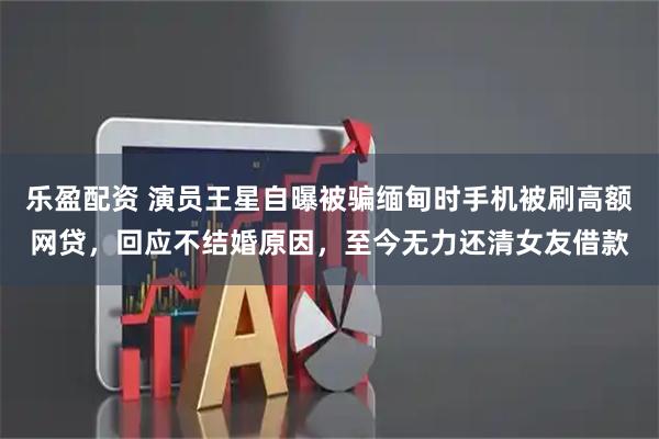 乐盈配资 演员王星自曝被骗缅甸时手机被刷高额网贷，回应不结婚原因，至今无力还清女友借款