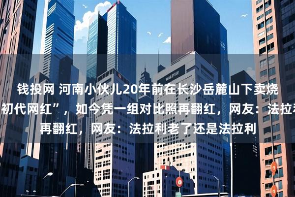 钱投网 河南小伙儿20年前在长沙岳麓山下卖烧饼，因长得帅成“初代网红”，如今凭一组对比照再翻红，网友：法拉利老了还是法拉利