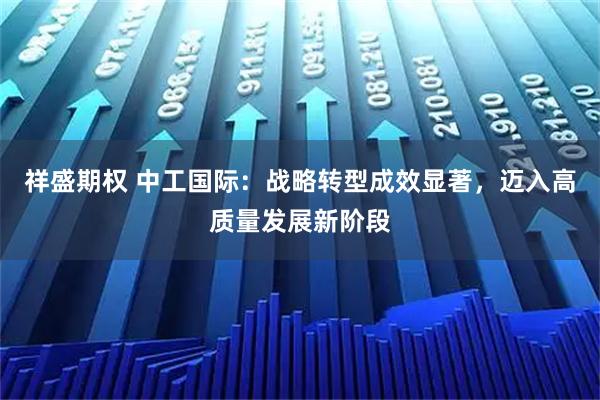 祥盛期权 中工国际：战略转型成效显著，迈入高质量发展新阶段