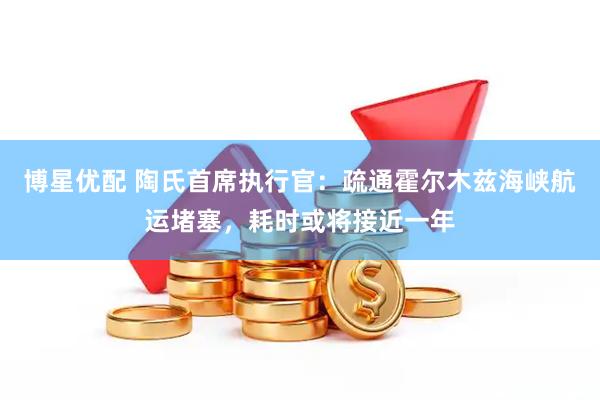 博星优配 陶氏首席执行官：疏通霍尔木兹海峡航运堵塞，耗时或将接近一年