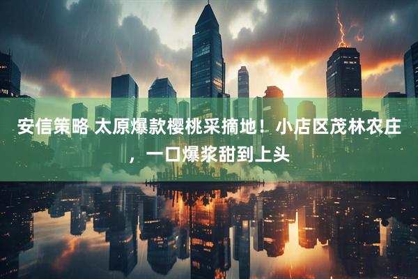 安信策略 太原爆款樱桃采摘地！小店区茂林农庄，一口爆浆甜到上头