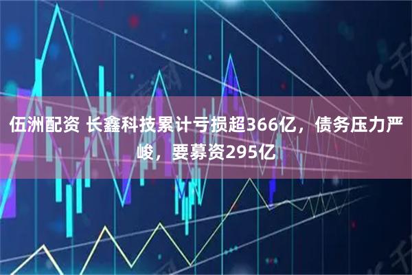 伍洲配资 长鑫科技累计亏损超366亿，债务压力严峻，要募资295亿