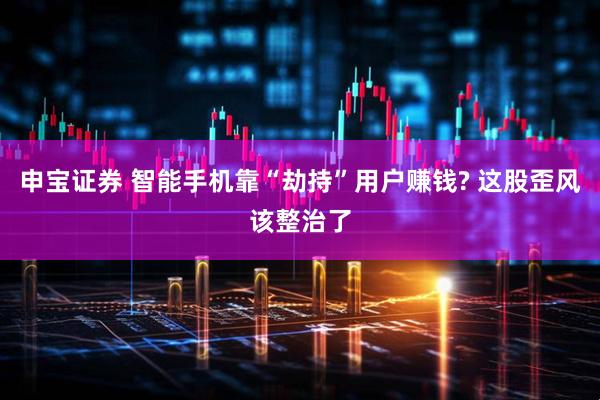 申宝证券 智能手机靠“劫持”用户赚钱? 这股歪风该整治了