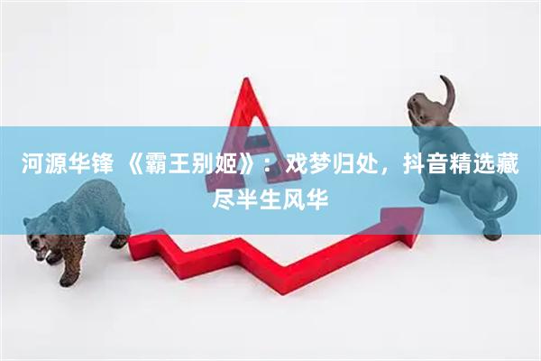 河源华锋 《霸王别姬》：戏梦归处，抖音精选藏尽半生风华