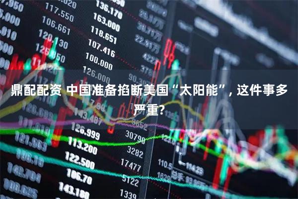 鼎配配资 中国准备掐断美国“太阳能”, 这件事多严重?