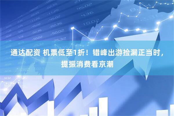 通达配资 机票低至1折！错峰出游捡漏正当时，提振消费看京潮