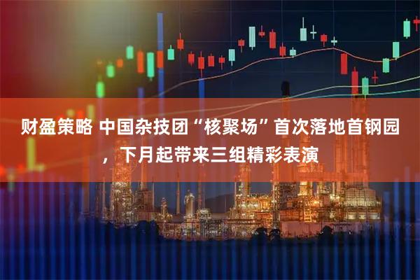 财盈策略 中国杂技团“核聚场”首次落地首钢园，下月起带来三组精彩表演