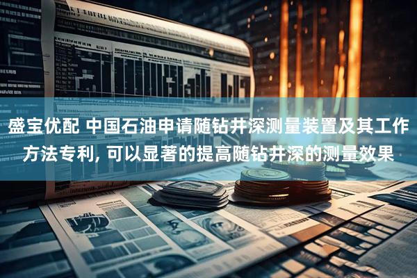 盛宝优配 中国石油申请随钻井深测量装置及其工作方法专利, 可以显著的提高随钻井深的测量效果