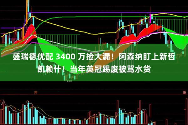 盛瑞德优配 3400 万捡大漏！阿森纳盯上新哲凯赖什！当年英冠踢废被骂水货