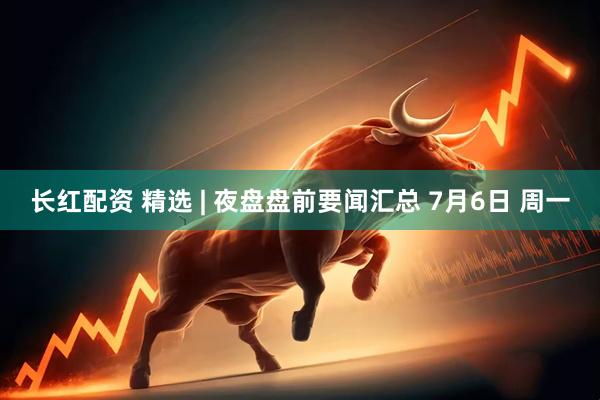 长红配资 精选 | 夜盘盘前要闻汇总 7月6日 周一