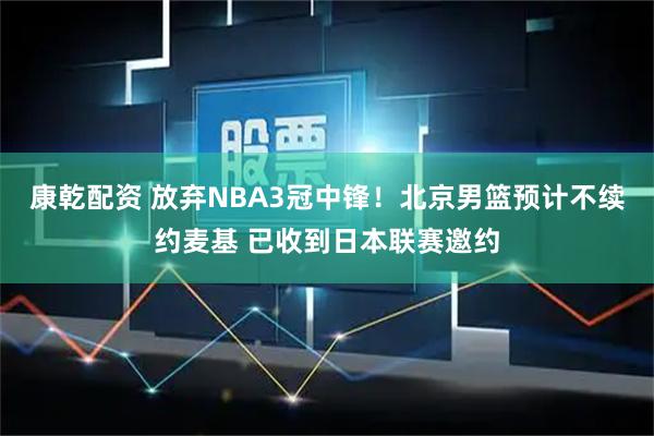 康乾配资 放弃NBA3冠中锋！北京男篮预计不续约麦基 已收到日本联赛邀约