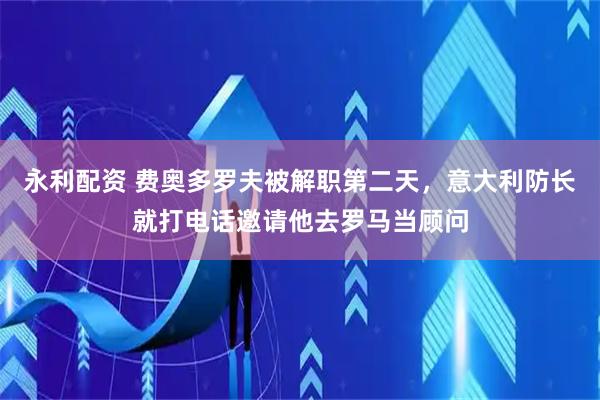 永利配资 费奥多罗夫被解职第二天，意大利防长就打电话邀请他去罗马当顾问