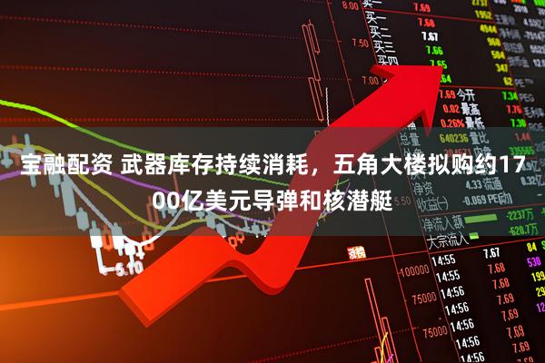宝融配资 武器库存持续消耗，五角大楼拟购约1700亿美元导弹和核潜艇