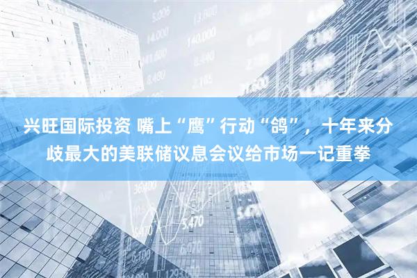 兴旺国际投资 嘴上“鹰”行动“鸽”，十年来分歧最大的美联储议息会议给市场一记重拳