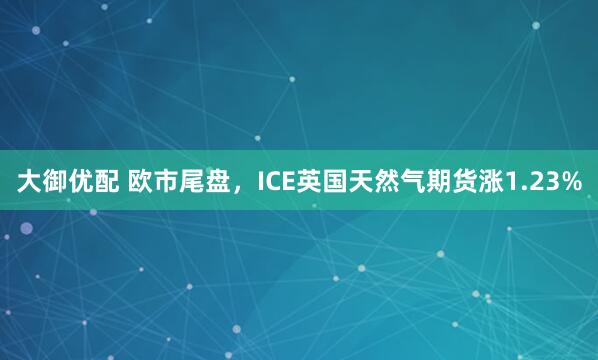 大御优配 欧市尾盘，ICE英国天然气期货涨1.23%