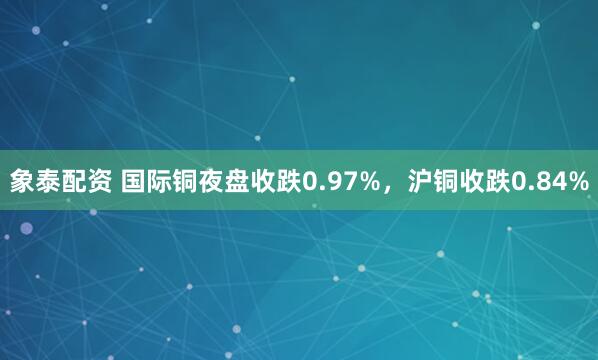 象泰配资 国际铜夜盘收跌0.97%，沪铜收跌0.84%