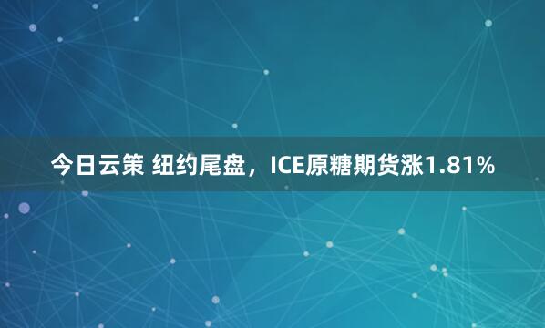 今日云策 纽约尾盘，ICE原糖期货涨1.81%