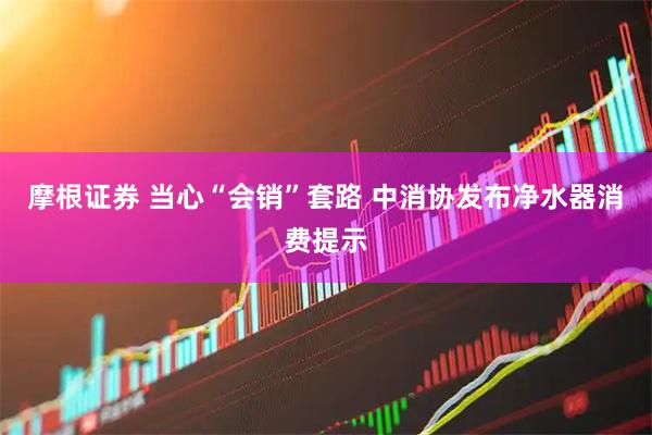 摩根证券 当心“会销”套路 中消协发布净水器消费提示