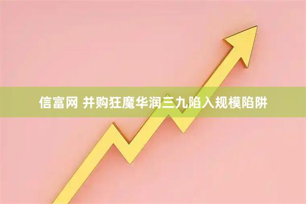 信富网 并购狂魔华润三九陷入规模陷阱
