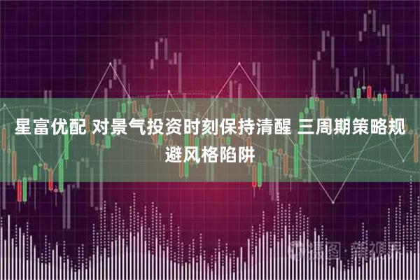 星富优配 对景气投资时刻保持清醒 三周期策略规避风格陷阱