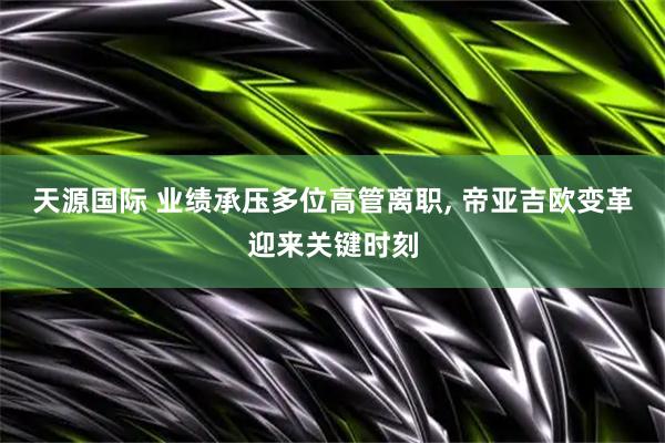 天源国际 业绩承压多位高管离职, 帝亚吉欧变革迎来关键时刻
